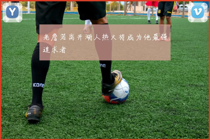 老詹若离开湖人热火将成为他最强追求者